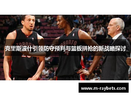 克里斯波什引领防守预判与篮板拼抢的新战略探讨